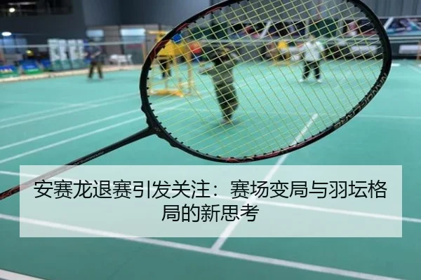 安赛龙退赛引发关注：赛场变局与羽坛格局的新思考
