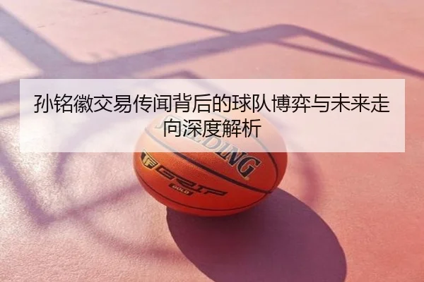孙铭徽交易传闻背后的球队博弈与未来走向深度解析