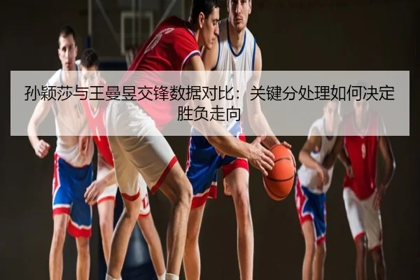 孙颖莎与王曼昱交锋数据对比：关键分处理如何决定胜负走向