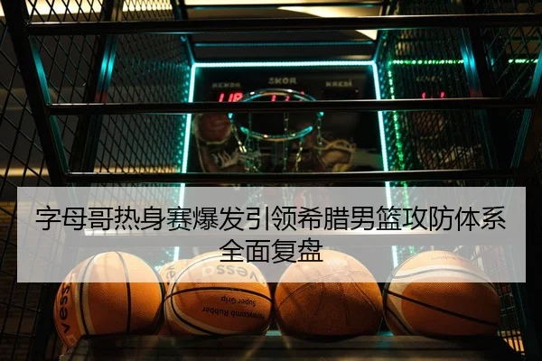 字母哥热身赛爆发引领希腊男篮攻防体系全面复盘