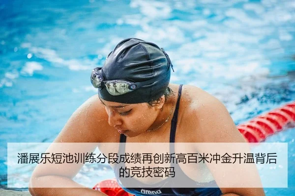 潘展乐短池训练分段成绩再创新高百米冲金升温背后的竞技密码