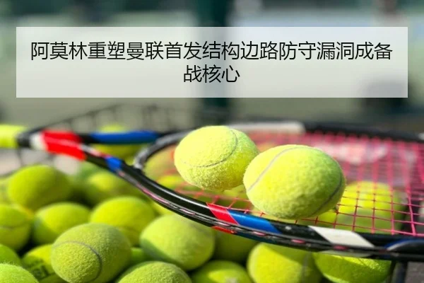 阿莫林重塑曼联首发结构边路防守漏洞成备战核心