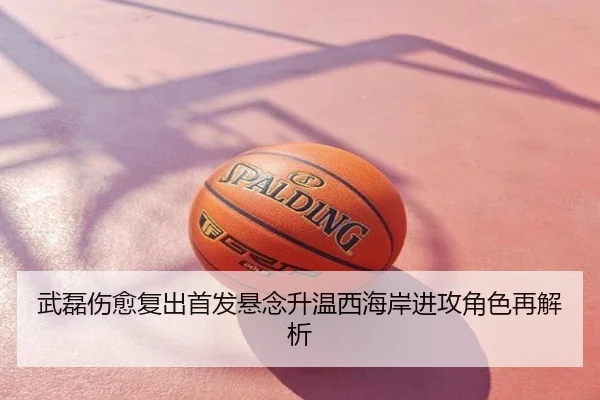 武磊伤愈复出首发悬念升温西海岸进攻角色再解析