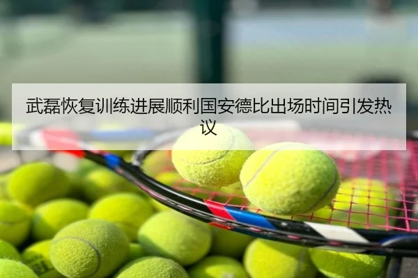 武磊恢复训练进展顺利国安德比出场时间引发热议