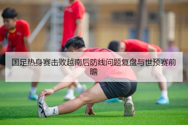 国足热身赛击败越南后防线问题复盘与世预赛前瞻