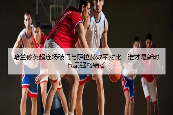 哈兰德英超连场破门与萨拉赫效率对比：谁才是新时代最强终结者