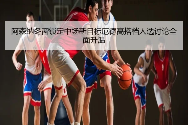 阿森纳冬窗锁定中场新目标厄德高搭档人选讨论全面升温