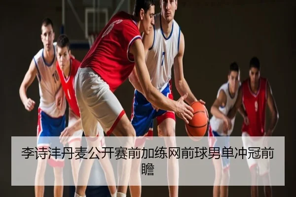 李诗沣丹麦公开赛前加练网前球男单冲冠前瞻